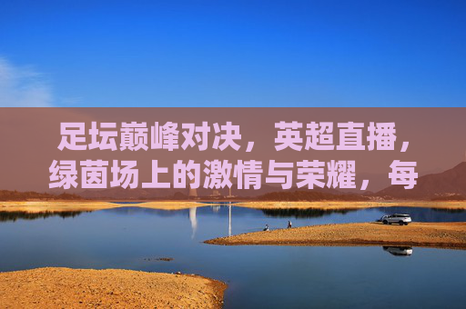 足坛巅峰对决,英超直播,绿茵场上的激情与荣耀,每一次心跳都为精彩而加速