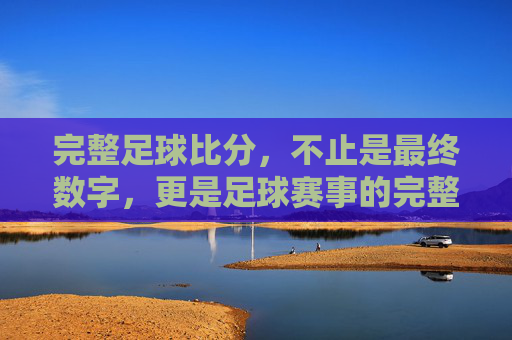 完整足球比分,不止是最终数字,更是足球赛事的完整叙事,完整足球比分,不止是最终数字,更是足球赛事的完整叙事