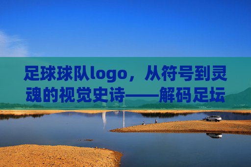 足球球队logo,从符号到灵魂的视觉史诗——解码足坛经典标识的深层内涵,足球球队logo,从符号到灵魂的视觉史诗——解码足坛经典标识的深层内涵