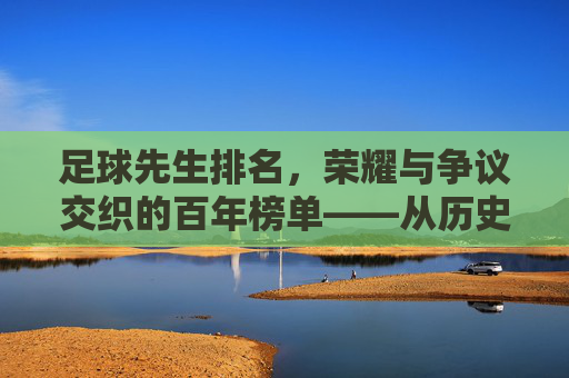 足球先生排名,荣耀与争议交织的百年榜单——从历史脉络到当下的价值审视