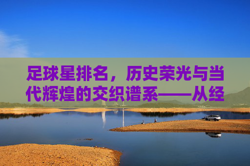 足球星排名，历史荣光与当代辉煌的交织谱系——从经典传奇到时代巨星的荣耀排序，足球星排名，历史荣光与当代辉煌的交织谱系——从经典传奇到时代巨星的荣耀排序