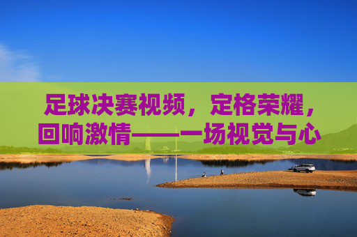 足球决赛视频，定格荣耀，回响激情——一场视觉与心跳的盛宴