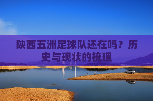 陕西五洲足球队还在吗?历史与现状的梳理