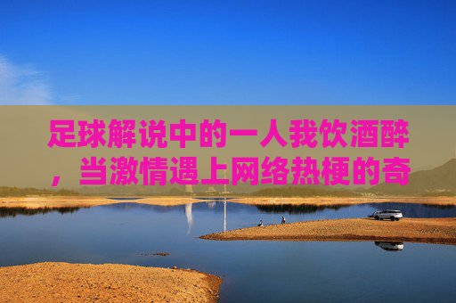 足球解说中的一人我饮酒醉，当激情遇上网络热梗的奇妙化学反应