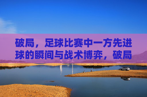 破局，足球比赛中一方先进球的瞬间与战术博弈，破局，足球比赛中一方先进球的瞬间与战术博弈