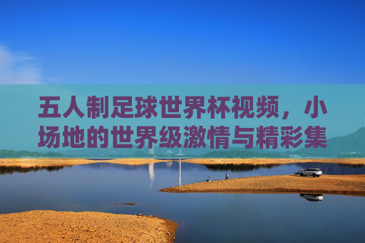 五人制足球世界杯视频,小场地的世界级激情与精彩集锦