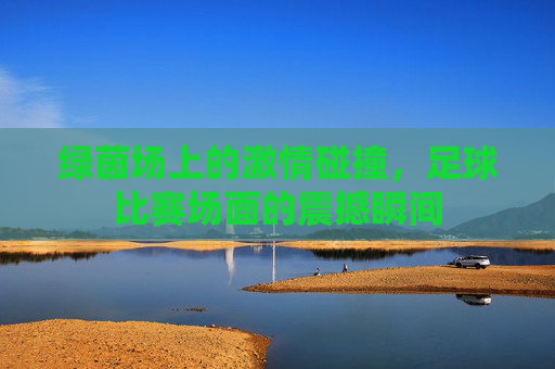 绿茵场上的激情碰撞,足球比赛场面的震撼瞬间