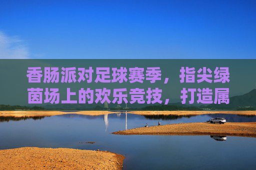 香肠派对足球赛季,指尖绿茵场上的欢乐竞技,打造属于你的足球传奇