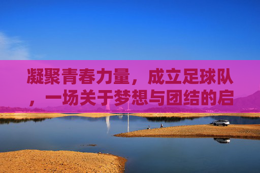 凝聚青春力量，成立足球队，一场关于梦想与团结的启程，凝聚青春力量，足球队成立，梦想与团结的启程