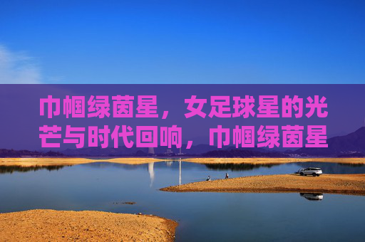 巾帼绿茵星，女足球星的光芒与时代回响，巾帼绿茵星，女足球星的光芒与时代回响