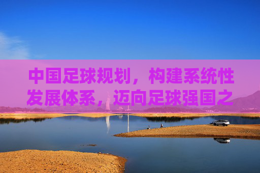 中国足球规划，构建系统性发展体系，迈向足球强国之路，中国足球规划，构建系统性发展体系，迈向足球强国之路