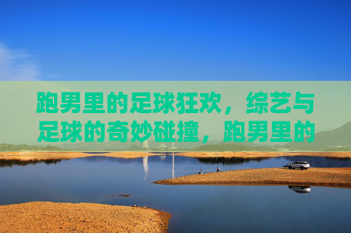 跑男里的足球狂欢,综艺与足球的奇妙碰撞,跑男里的足球狂欢,综艺与足球的奇妙碰撞
