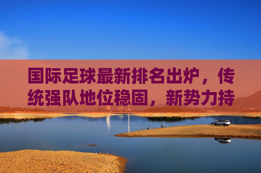 国际足球最新排名出炉，传统强队地位稳固，新势力持续冲击榜单