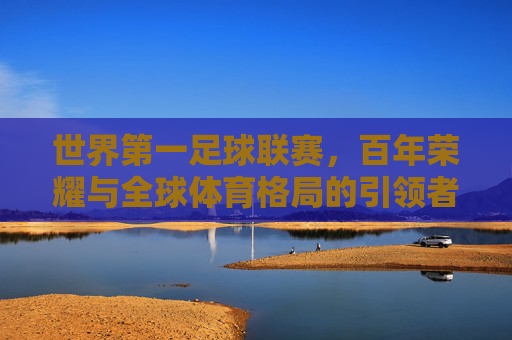 世界第一足球联赛，百年荣耀与全球体育格局的引领者——解析其历史、商业与全球影响力，世界第一足球联赛，百年荣耀与全球体育格局的引领者——解析其历史、商业与全球影响力