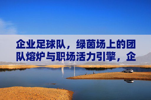 企业足球队，绿茵场上的团队熔炉与职场活力引擎，企业足球队，绿茵场上的团队熔炉与职场活力引擎