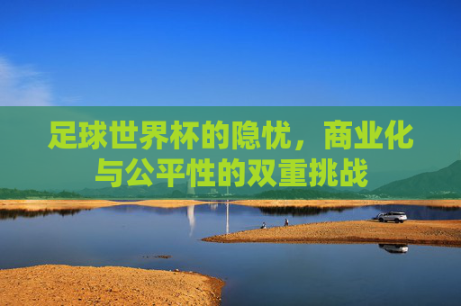 足球世界杯的隐忧,商业化与公平性的双重挑战
