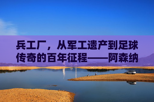 兵工厂,从军工遗产到足球传奇的百年征程——阿森纳足球俱乐部的非凡故事