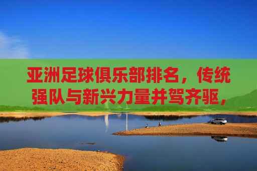 亚洲足球俱乐部排名,传统强队与新兴力量并驾齐驱,竞争格局持续演变