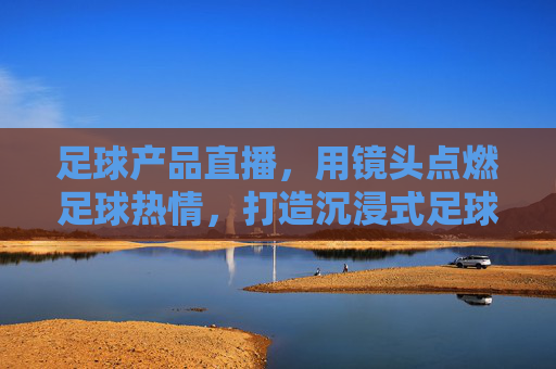 足球产品直播，用镜头点燃足球热情，打造沉浸式足球装备购物新体验，足球产品直播，用镜头点燃足球热情，打造沉浸式足球装备购物新体验
