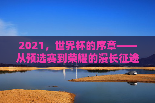 2021，世界杯的序章——从预选赛到荣耀的漫长征途，2021，世界杯的序章——从预选赛到荣耀的漫长征途