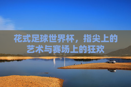 花式足球世界杯，指尖上的艺术与赛场上的狂欢