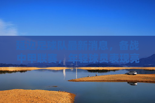 延边足球队最新消息，备战中甲联赛，年轻球员表现亮眼，球队整体状态稳步提升