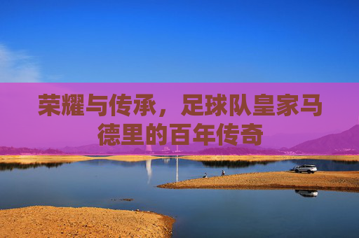 荣耀与传承,足球队皇家马德里的百年传奇