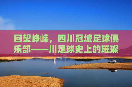 回望峥嵘,四川冠城足球俱乐部——川足球史上的璀璨星河与时代印记,回望峥嵘,四川冠城足球俱乐部——川足球史上的璀璨星河与时代印记