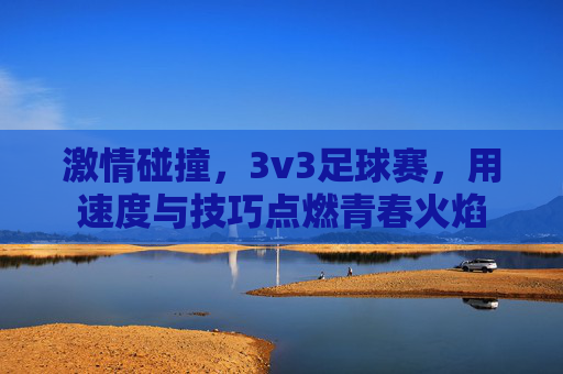 激情碰撞,3v3足球赛,用速度与技巧点燃青春火焰