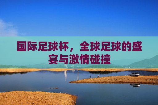 国际足球杯，全球足球的盛宴与激情碰撞