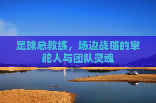 足球总教练,场边战略的掌舵人与团队灵魂