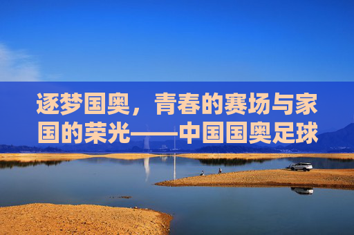逐梦国奥,青春的赛场与家国的荣光——中国国奥足球队的成长与担当
