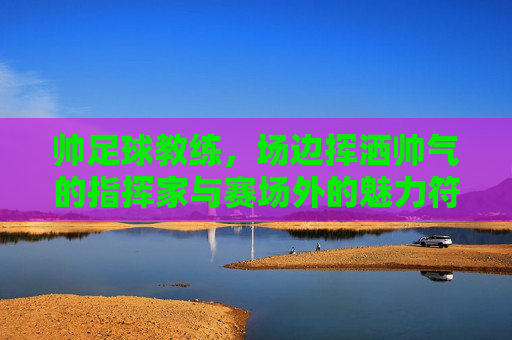 帅足球教练，场边挥洒帅气的指挥家与赛场外的魅力符号，帅足球教练，场边挥洒帅气的指挥家与赛场外的魅力符号