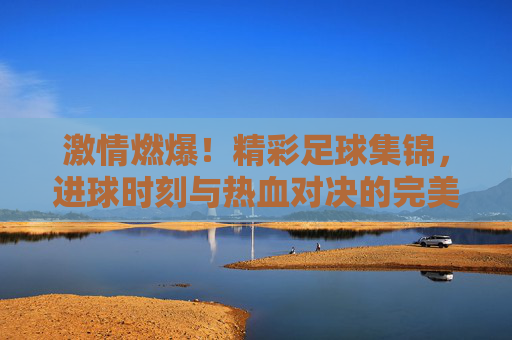 激情燃爆!精彩足球集锦,进球时刻与热血对决的完美定格