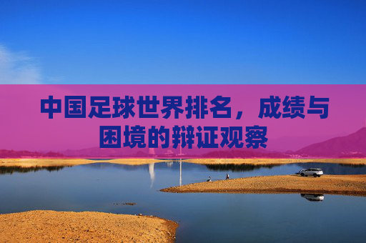 中国足球世界排名,成绩与困境的辩证观察