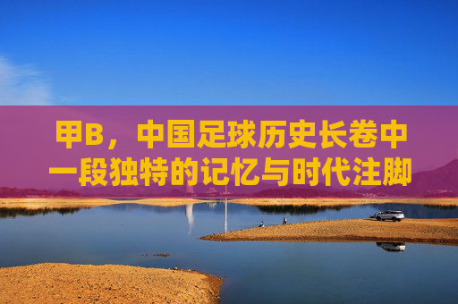 甲B，中国足球历史长卷中一段独特的记忆与时代注脚
