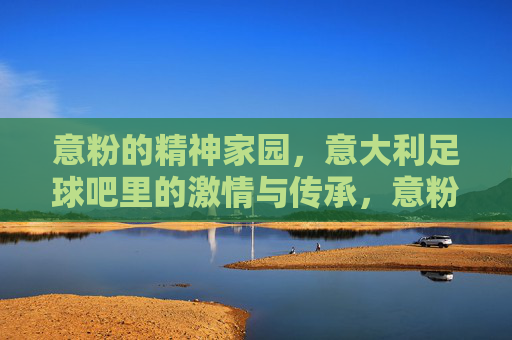 意粉的精神家园，意大利足球吧里的激情与传承，意粉的精神家园，意大利足球吧里的激情与传承