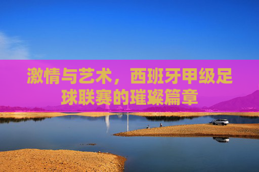 激情与艺术,西班牙甲级足球联赛的璀璨篇章