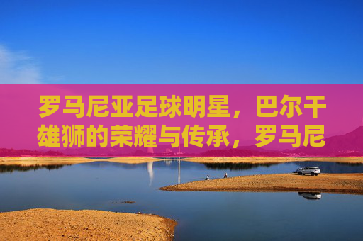 罗马尼亚足球明星,巴尔干雄狮的荣耀与传承,罗马尼亚足球明星,巴尔干雄狮的荣耀与传承