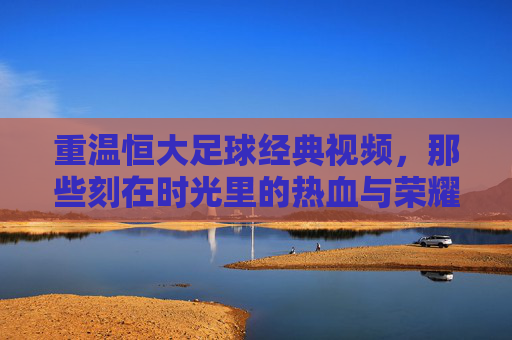 重温恒大足球经典视频,那些刻在时光里的热血与荣耀,重温恒大足球经典视频,那些刻在时光里的热血与荣耀
