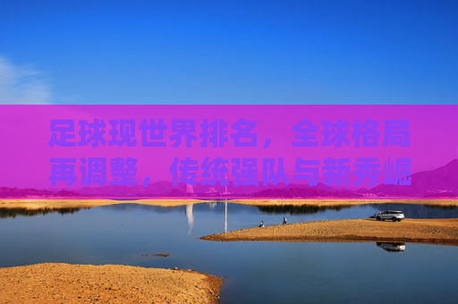 足球现世界排名，全球格局再调整，传统强队与新秀崛起的博弈，足球世界排名更新，全球格局再调整，传统强队与新秀崛起的博弈