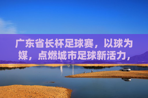 广东省长杯足球赛，以球为媒，点燃城市足球新活力，广东省长杯足球赛，以球为媒，点燃城市足球新活力