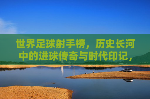世界足球射手榜，历史长河中的进球传奇与时代印记，世界足球射手榜，历史长河中的进球传奇与时代印记