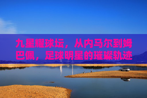 九星耀球坛，从内马尔到姆巴佩，足球明星的璀璨轨迹与时代印记