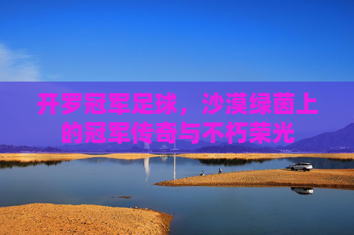 开罗冠军足球,沙漠绿茵上的冠军传奇与不朽荣光