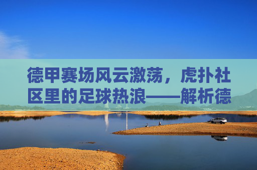 德甲赛场风云激荡,虎扑社区里的足球热浪——解析德甲联赛魅力与球迷文化在虎扑的体现
