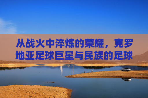 从战火中淬炼的荣耀,克罗地亚足球巨星与民族的足球史诗,从战火中淬炼的荣耀,克罗地亚足球巨星与民族的足球史诗
