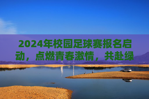 2024年校园足球赛报名启动，点燃青春激情，共赴绿茵之约