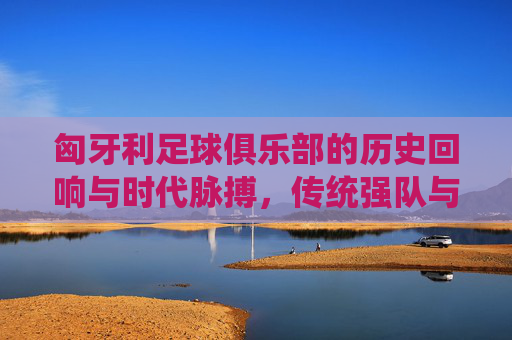 匈牙利足球俱乐部的历史回响与时代脉搏,传统强队与现代征程的交织
