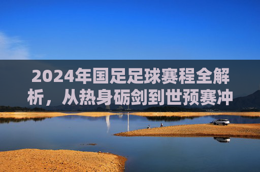 2024年国足足球赛程全解析，从热身砺剑到世预赛冲刺，每一场都是梦想的阶梯，2024年国足足球赛程全解析，从热身砺剑到世预赛冲刺，每一场都是梦想的阶梯